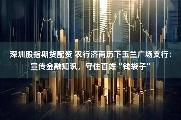 深圳股指期货配资 农行济南历下玉兰广场支行：宣传金融知识，守住百姓“钱袋子”