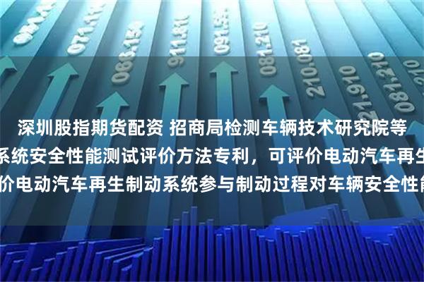 深圳股指期货配资 招商局检测车辆技术研究院等申请电动汽车再生制动系统安全性能测试评价方法专利，可评价电动汽车再生制动系统参与制动过程对车辆安全性能影响_显示