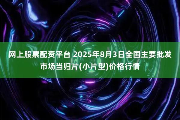 网上股票配资平台 2025年8月3日全国主要批发市场当归片(小片型)价格行情