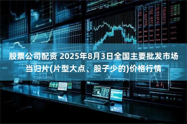 股票公司配资 2025年8月3日全国主要批发市场当归片(片型大点、股子少的)价格行情