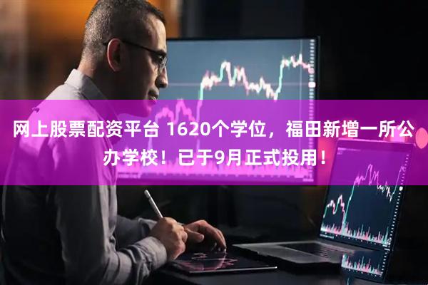 网上股票配资平台 1620个学位，福田新增一所公办学校！已于9月正式投用！