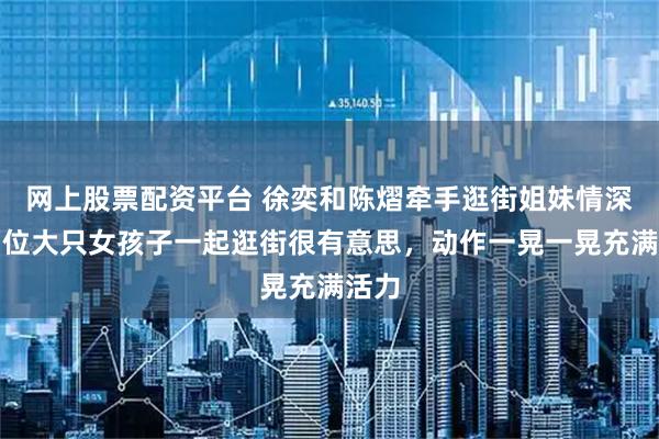 网上股票配资平台 徐奕和陈熠牵手逛街姐妹情深,两位大只女孩子一起逛街很有意思,动作一晃一晃充满活力