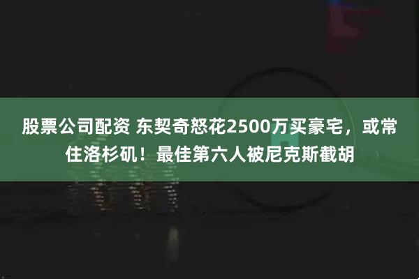 股票公司配资 东契奇怒花2500万买豪宅,或常住洛杉矶!最佳第六人被尼克斯截胡