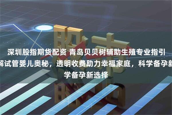 深圳股指期货配资 青岛贝贝树辅助生殖专业指引,详解试管婴儿奥秘,透明收费助力幸福家庭,科学备孕新选择