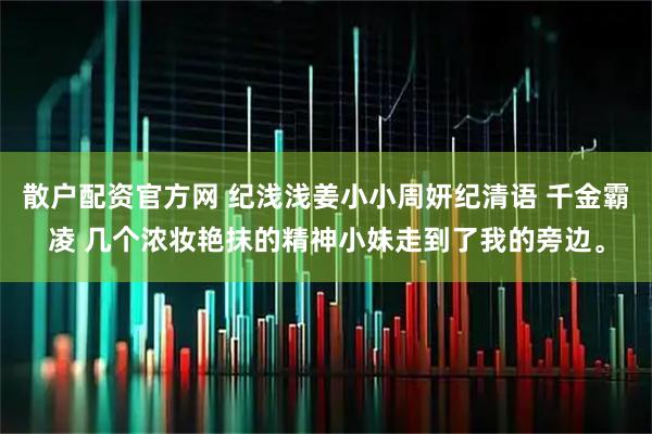 散户配资官方网 纪浅浅姜小小周妍纪清语 千金霸凌 几个浓妆艳抹的精神小妹走到了我的旁边。
