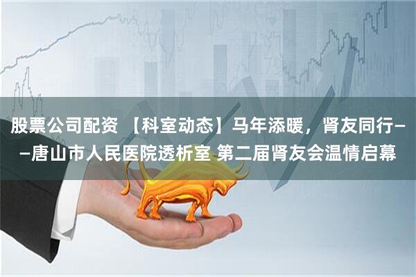 股票公司配资 【科室动态】马年添暖,肾友同行——唐山市人民医院透析室 第二届肾友会温情启幕