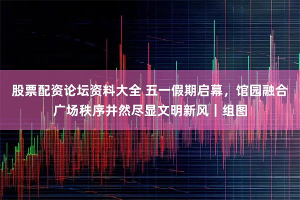 股票配资论坛资料大全 五一假期启幕，馆园融合广场秩序井然尽显文明新风｜组图